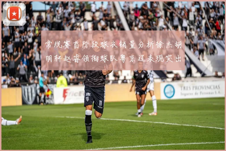 常规赛首阶段球衣销量分析徐杰胡明轩赵睿领衔球队粤京辽表现突出