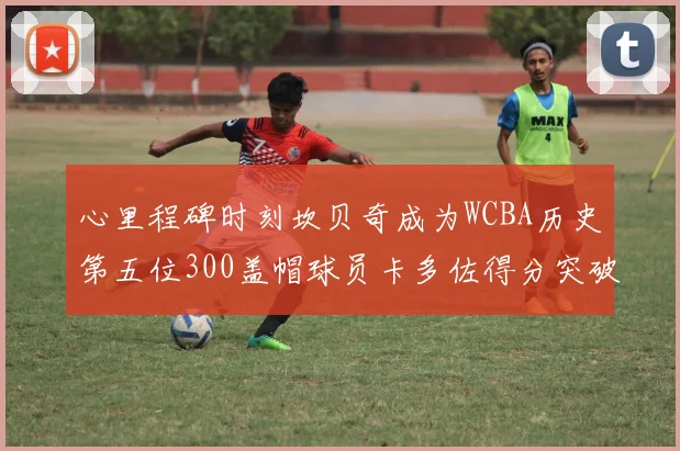 心里程碑时刻坎贝奇成为WCBA历史第五位300盖帽球员卡多佐得分突破1000大关