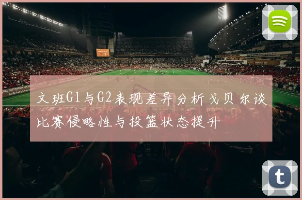 文班G1与G2表现差异分析戈贝尔谈比赛侵略性与投篮状态提升