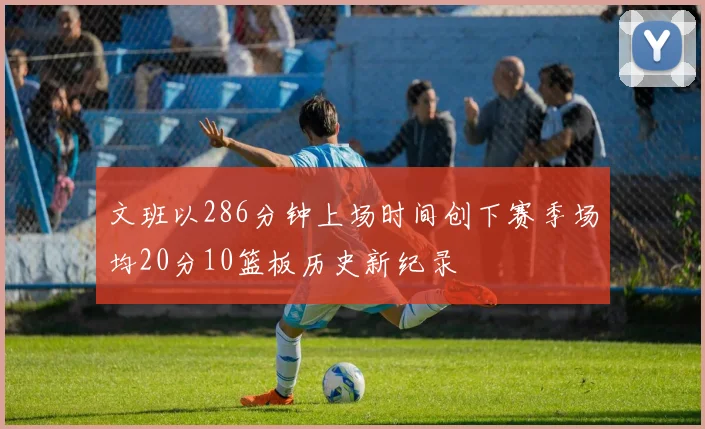 文班以286分钟上场时间创下赛季场均20分10篮板历史新纪录
