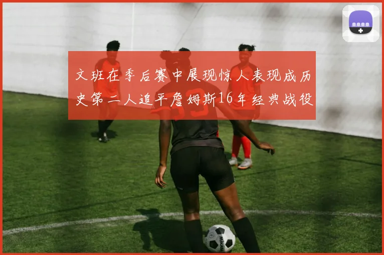 文班在季后赛中展现惊人表现成历史第二人追平詹姆斯16年经典战役记录