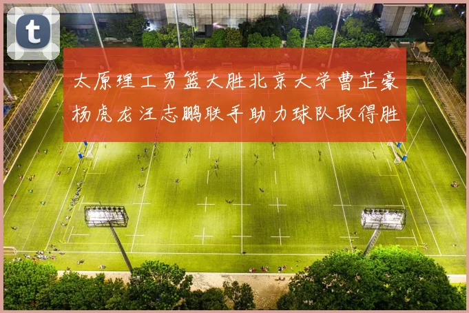 太原理工男篮大胜北京大学曹芷豪杨虎龙汪志鹏联手助力球队取得胜利