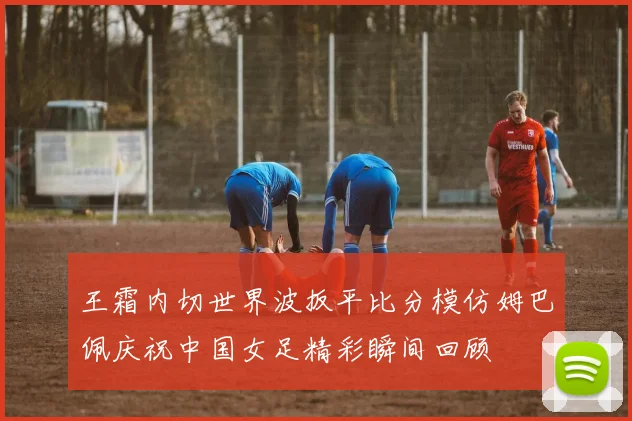 王霜内切世界波扳平比分模仿姆巴佩庆祝中国女足精彩瞬间回顾