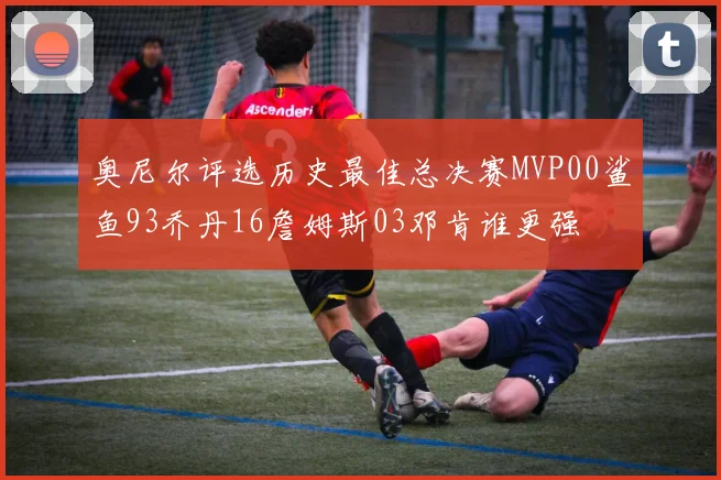 奥尼尔评选历史最佳总决赛MVP00鲨鱼93乔丹16詹姆斯03邓肯谁更强