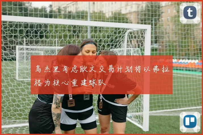 乌杰里考虑欧文交易计划将以弗拉格为核心重建球队