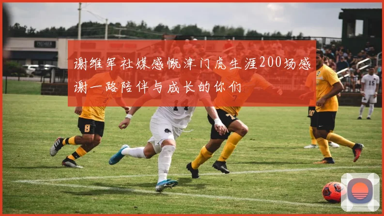 谢维军社媒感慨津门虎生涯200场感谢一路陪伴与成长的你们